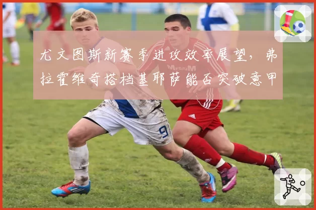 尤文图斯新赛季进攻效率展望,弗拉霍维奇搭档基耶萨能否突破意甲防线?
