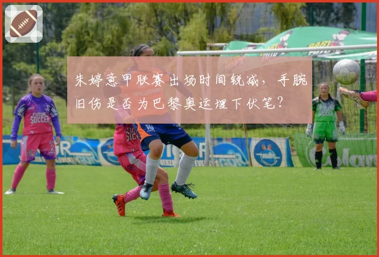 朱婷意甲联赛出场时间锐减，手腕旧伤是否为巴黎奥运埋下伏笔？