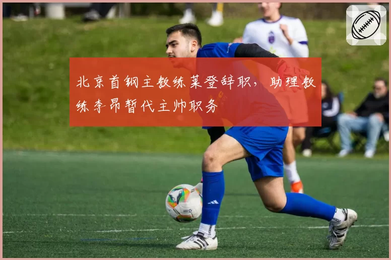 北京首钢主教练莱登辞职，助理教练李昂暂代主帅职务