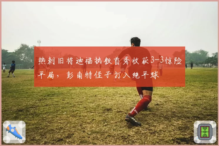 热刺旧将迪福执教首秀收获3-3惊险平局，彭南特侄子打入绝平球