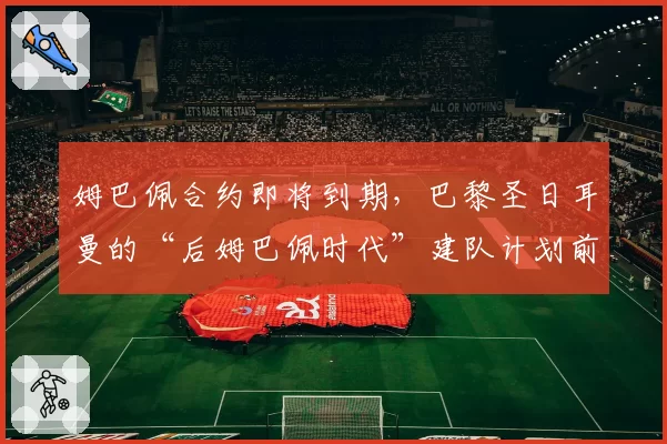姆巴佩合约即将到期，巴黎圣日耳曼的“后姆巴佩时代”建队计划前瞻