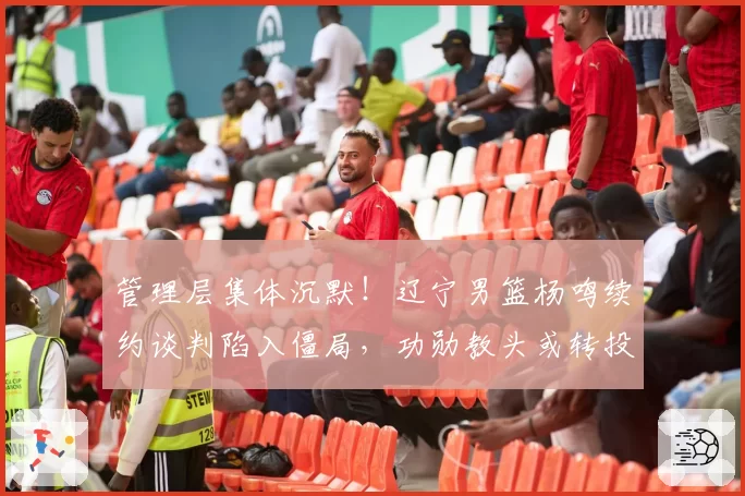 管理层集体沉默！辽宁男篮杨鸣续约谈判陷入僵局，功勋教头或转投他队