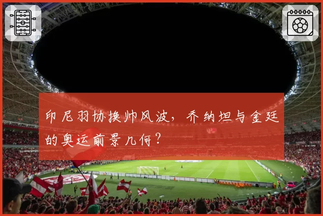印尼羽协换帅风波,乔纳坦与金廷的奥运前景几何?