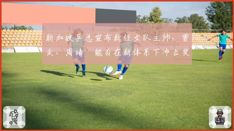 新加坡乒总宣布新任女队主帅，曾尖、周靖祎能否在新体系下冲击奖牌？