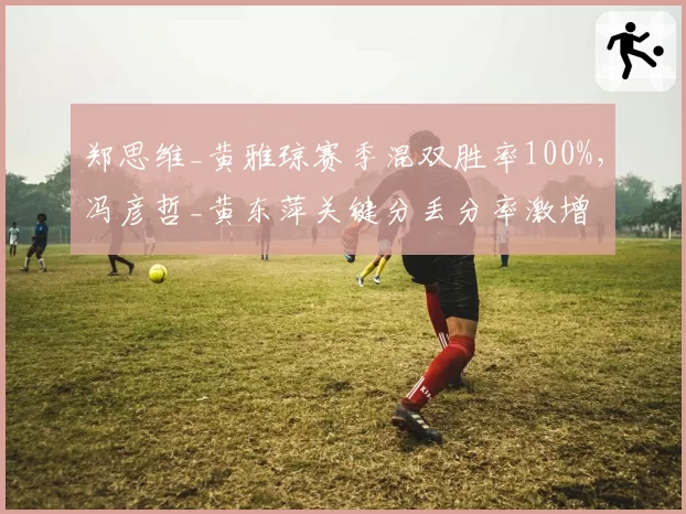 郑思维_黄雅琼赛季混双胜率100%，冯彦哲_黄东萍关键分丢分率激增