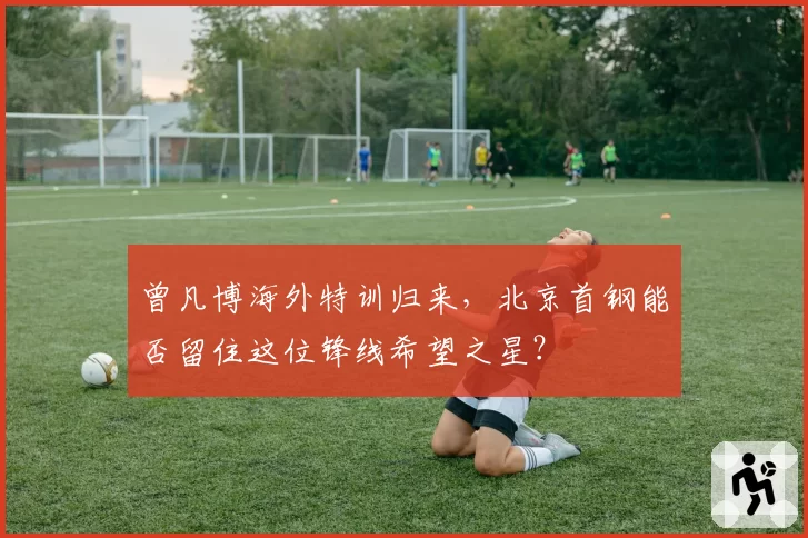 曾凡博海外特训归来,北京首钢能否留住这位锋线希望之星?