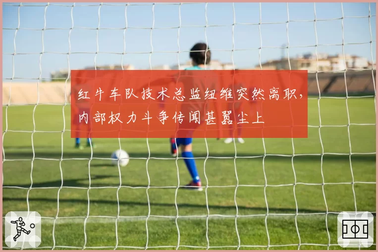 红牛车队技术总监纽维突然离职，内部权力斗争传闻甚嚣尘上