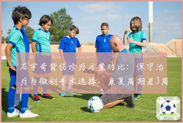 石宇奇背伤诊疗方案对比:保守治疗与微创手术选择,康复周期差3周