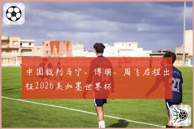 中国裁判马宁、傅明、周飞启程出征2026美加墨世界杯