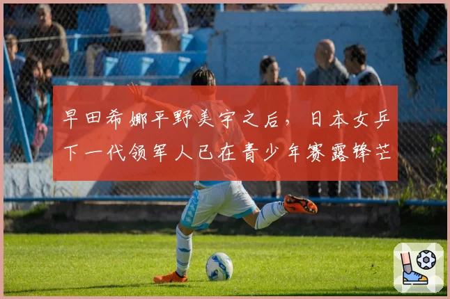 早田希娜平野美宇之后，日本女乒下一代领军人已在青少年赛露锋芒