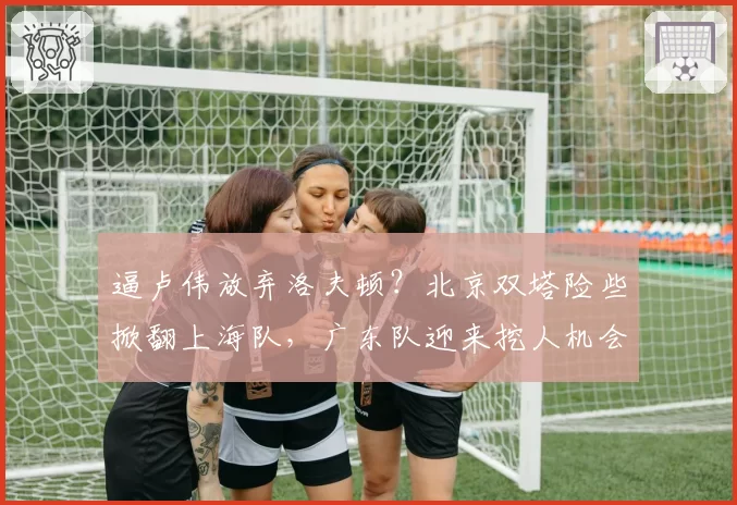 逼卢伟放弃洛夫顿？北京双塔险些掀翻上海队，广东队迎来挖人机会