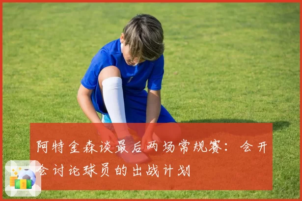 阿特金森谈最后两场常规赛：会开会讨论球员的出战计划