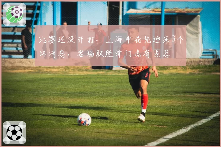 比赛还没开打,上海申花先迎来3个坏消息,客场取胜津门虎有点悬