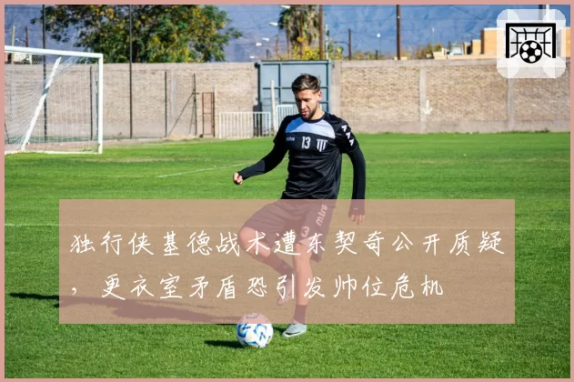 独行侠基德战术遭东契奇公开质疑，更衣室矛盾恐引发帅位危机