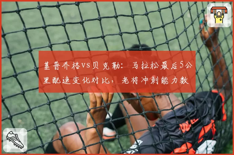 基普乔格vs贝克勒：马拉松最后5公里配速变化对比，老将冲刺能力数据透视