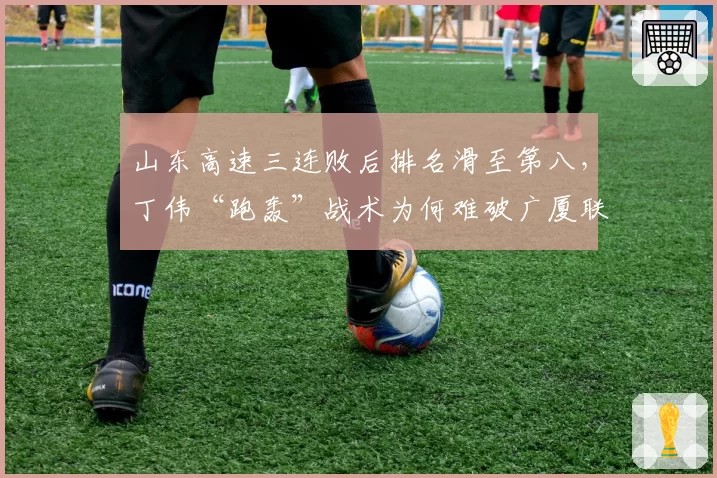 山东高速三连败后排名滑至第八，丁伟“跑轰”战术为何难破广厦联防体系？