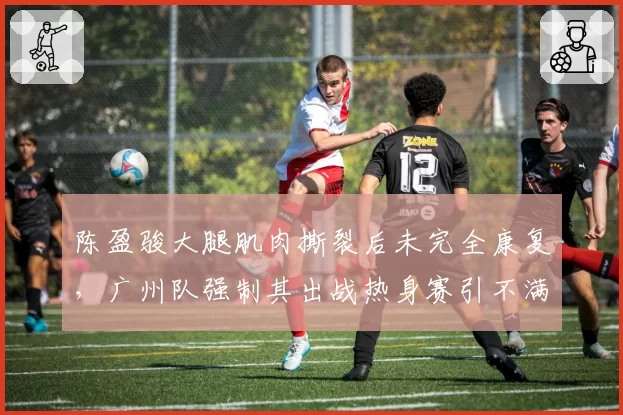 陈盈骏大腿肌肉撕裂后未完全康复,广州队强制其出战热身赛引不满
