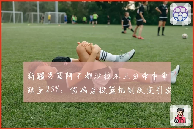 新疆男篮阿不都沙拉木三分命中率跌至25%,伤病后投篮机制改变引发争议