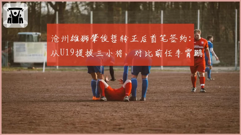 沧州雄狮肇俊哲转正后首笔签约：从U19提拔三小将，对比前任李霄鹏用人策略