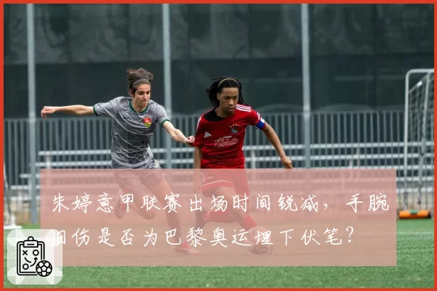 朱婷意甲联赛出场时间锐减，手腕旧伤是否为巴黎奥运埋下伏笔？