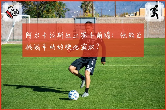 阿尔卡拉斯红土赛季前瞻:他能否挑战辛纳的硬地霸权?