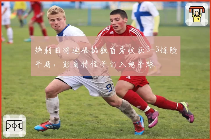 热刺旧将迪福执教首秀收获3-3惊险平局，彭南特侄子打入绝平球