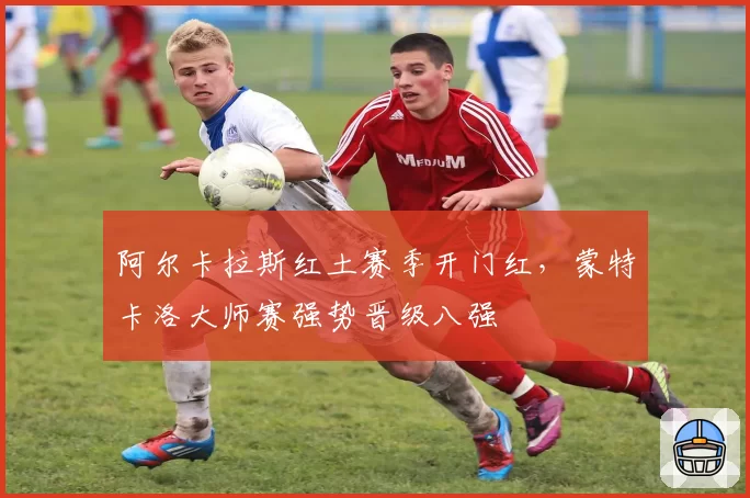 阿尔卡拉斯红土赛季开门红,蒙特卡洛大师赛强势晋级八强