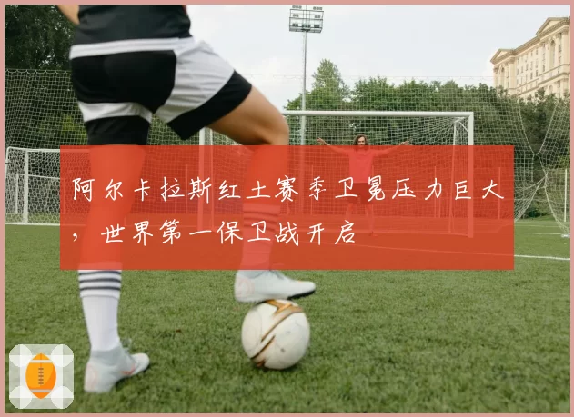 阿尔卡拉斯红土赛季卫冕压力巨大，世界第一保卫战开启