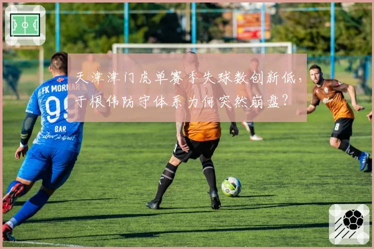 天津津门虎单赛季失球数创新低，于根伟防守体系为何突然崩盘？