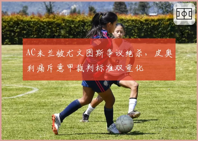 AC米兰被尤文图斯争议绝杀，皮奥利痛斥意甲裁判标准双重化