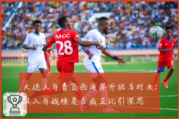 大连人与青岛西海岸升班马对决：投入与战绩是否成正比引深思