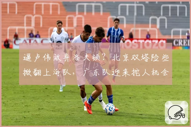逼卢伟放弃洛夫顿？北京双塔险些掀翻上海队，广东队迎来挖人机会