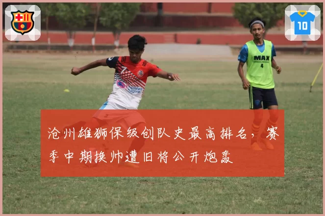 沧州雄狮保级创队史最高排名,赛季中期换帅遭旧将公开炮轰