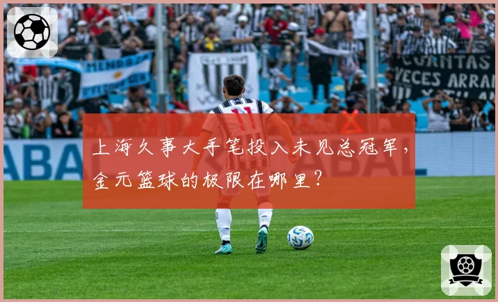 上海久事大手笔投入未见总冠军,金元篮球的极限在哪里?