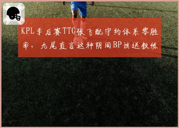 KPL季后赛TTG张飞配守约体系零胜率，九尾直言这种阴间BP该送教练回炉重造