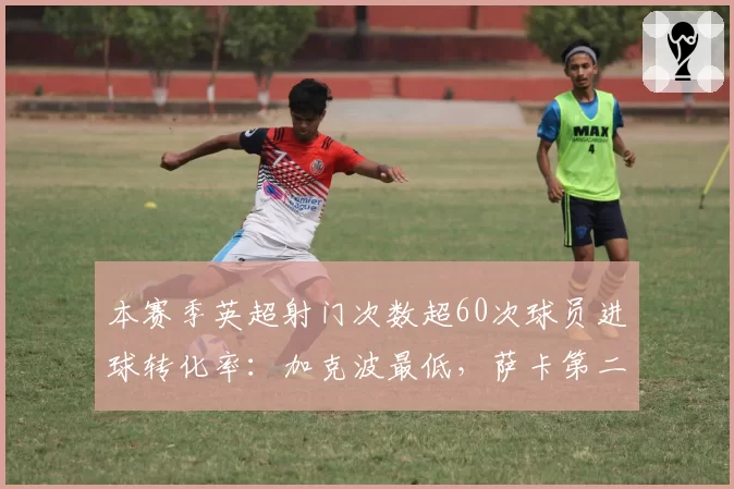 本赛季英超射门次数超60次球员进球转化率：加克波最低，萨卡第二