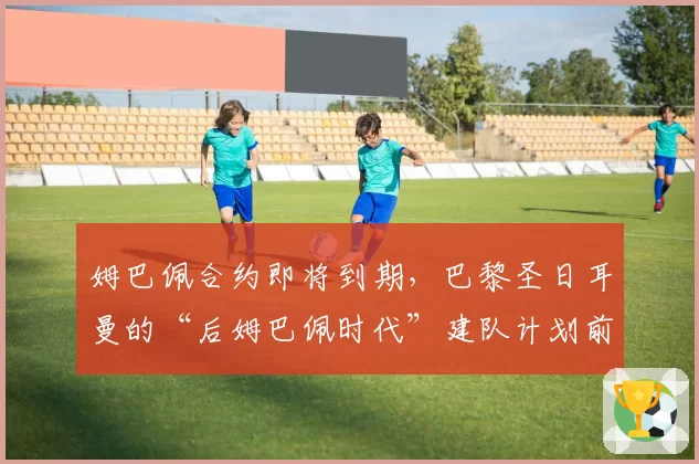 姆巴佩合约即将到期，巴黎圣日耳曼的“后姆巴佩时代”建队计划前瞻