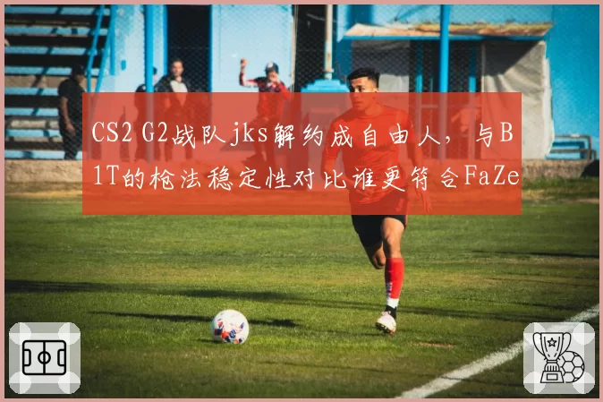 CS2 G2战队jks解约成自由人,与B1T的枪法稳定性对比谁更符合FaZe需求?