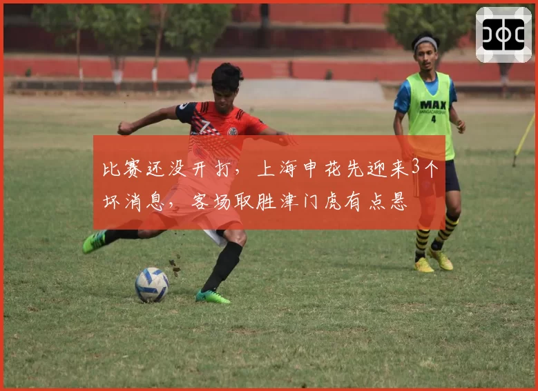 比赛还没开打,上海申花先迎来3个坏消息,客场取胜津门虎有点悬