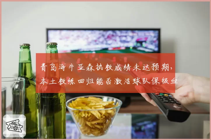 青岛海牛亚森执教成绩未达预期,本土教练回归能否激活球队保级血性?