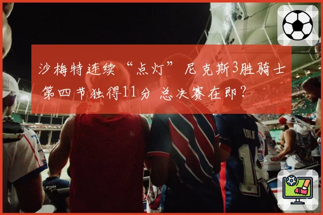 沙梅特连续“点灯”尼克斯3胜骑士 第四节独得11分 总决赛在即？
