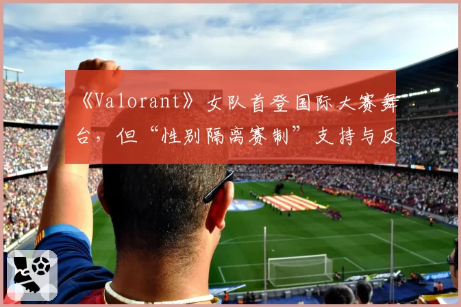 《Valorant》女队首登国际大赛舞台,但“性别隔离赛制”支持与反对声浪同样激烈