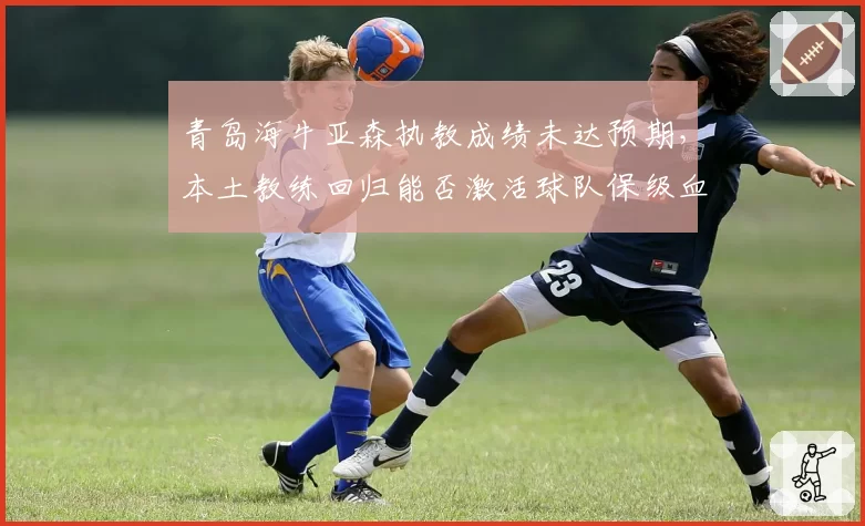 青岛海牛亚森执教成绩未达预期,本土教练回归能否激活球队保级血性?