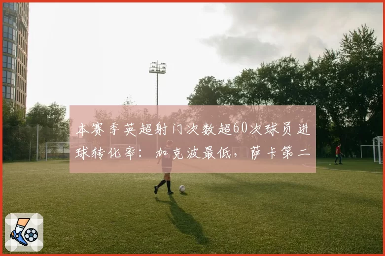 本赛季英超射门次数超60次球员进球转化率：加克波最低，萨卡第二