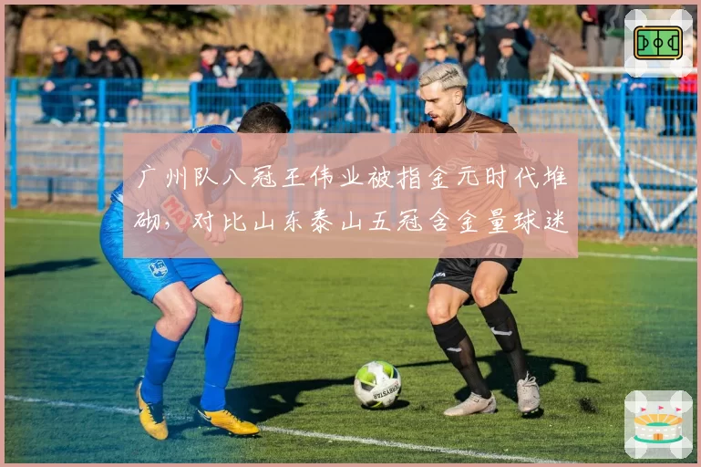 广州队八冠王伟业被指金元时代堆砌，对比山东泰山五冠含金量球迷吵翻天