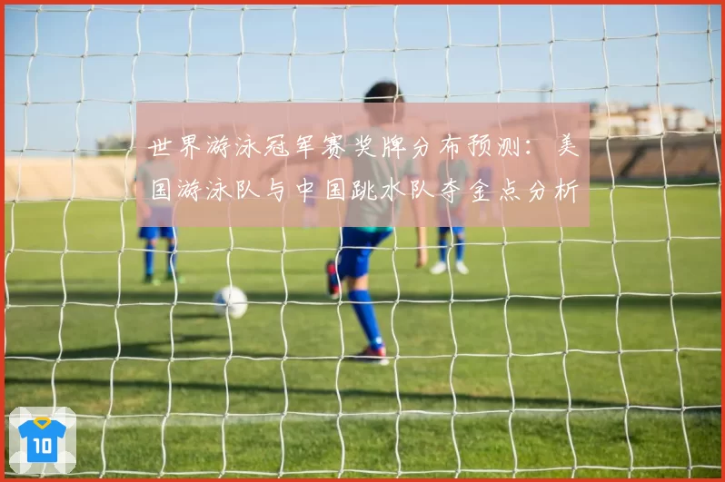 世界游泳冠军赛奖牌分布预测:美国游泳队与中国跳水队夺金点分析