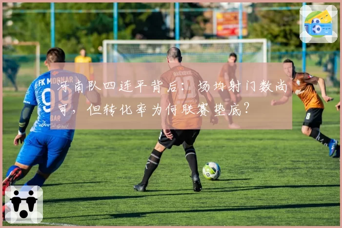 河南队四连平背后:场均射门数尚可,但转化率为何联赛垫底?