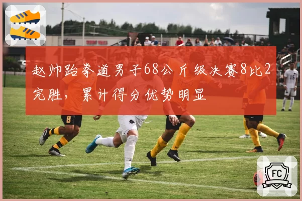 赵帅跆拳道男子68公斤级决赛8比2完胜，累计得分优势明显