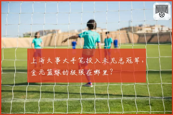 上海久事大手笔投入未见总冠军,金元篮球的极限在哪里?