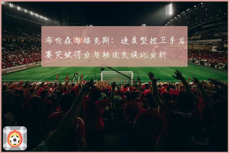 布伦森与福克斯：速度型控卫季后赛突破得分与助攻失误比分析